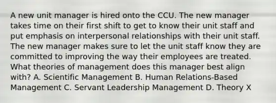 A new unit manager is hired onto the CCU. The new manager takes time on their first shift to get to know their unit staff and put emphasis on interpersonal relationships with their unit staff. The new manager makes sure to let the unit staff know they are committed to improving the way their employees are treated. What theories of management does this manager best align with? A. Scientific Management B. Human Relations-Based Management C. Servant Leadership Management D. Theory X