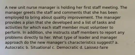 A new unit nurse manager is holding her first staff meeting. The manager greets the staff and comments that she has been employed to bring about quality improvement. The manager provides a plan that she developed and a list of tasks and activities for which each staff member must volunteer to perform. In addition, she instructs staff members to report any problems directly to her. What type of leader and manager approach do the new manager's characteristics suggest? a. Autocratic b. Situational c. Democratic d. Laissez-faire