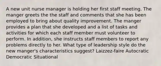 A new unit nurse manager is holding her first staff meeting. The manger greets the the staff and comments that she has been employed to bring about quality improvement. The manger provides a plan that she developed and a list of tasks and activities for which each staff member must volunteer to perform. In addition, she instructs staff members to report any problems directly to her. What type of leadership style do the new manger's characteristics suggest? Laizzez-faire Autocratic Democratic Situational