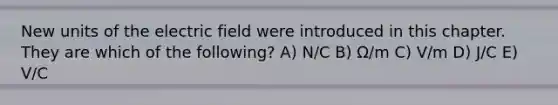 New units of the electric field were introduced in this chapter. They are which of the following? A) N/C B) Ω/m C) V/m D) J/C E) V/C