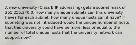 A new university (Class B IP addressing) gets a subnet mask of 255.255.240.0. How many unique subnets can this university have? For each subnet, how many unique hosts can it have? If subneting was not introduced would the unique number of hosts that this university could have be more, less or equal to the number of total unique hosts that the university network can support now?