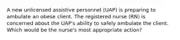 A new unlicensed assistive personnel (UAP) is preparing to ambulate an obese client. The registered nurse (RN) is concerned about the UAP's ability to safely ambulate the client. Which would be the nurse's most appropriate action?