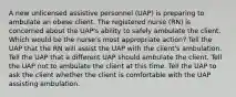 A new unlicensed assistive personnel (UAP) is preparing to ambulate an obese client. The registered nurse (RN) is concerned about the UAP's ability to safely ambulate the client. Which would be the nurse's most appropriate action? Tell the UAP that the RN will assist the UAP with the client's ambulation. Tell the UAP that a different UAP should ambulate the client. Tell the UAP not to ambulate the client at this time. Tell the UAP to ask the client whether the client is comfortable with the UAP assisting ambulation.