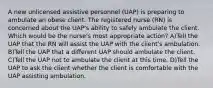 A new unlicensed assistive personnel (UAP) is preparing to ambulate an obese client. The registered nurse (RN) is concerned about the UAP's ability to safely ambulate the client. Which would be the nurse's most appropriate action? A)Tell the UAP that the RN will assist the UAP with the client's ambulation. B)Tell the UAP that a different UAP should ambulate the client. C)Tell the UAP not to ambulate the client at this time. D)Tell the UAP to ask the client whether the client is comfortable with the UAP assisting ambulation.