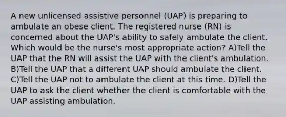 A new unlicensed assistive personnel (UAP) is preparing to ambulate an obese client. The registered nurse (RN) is concerned about the UAP's ability to safely ambulate the client. Which would be the nurse's most appropriate action? A)Tell the UAP that the RN will assist the UAP with the client's ambulation. B)Tell the UAP that a different UAP should ambulate the client. C)Tell the UAP not to ambulate the client at this time. D)Tell the UAP to ask the client whether the client is comfortable with the UAP assisting ambulation.