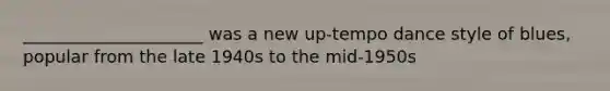 _____________________ was a new up-tempo dance style of blues, popular from the late 1940s to the mid-1950s