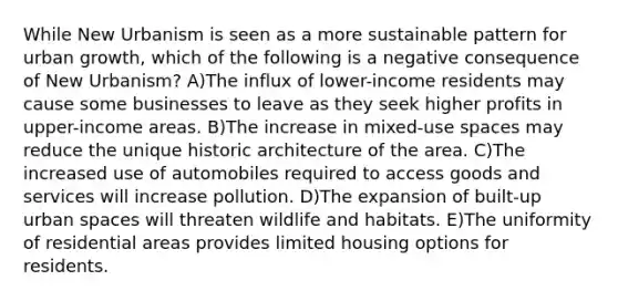 While New Urbanism is seen as a more sustainable pattern for urban growth, which of the following is a negative consequence of New Urbanism? A)The influx of lower-income residents may cause some businesses to leave as they seek higher profits in upper-income areas. B)The increase in mixed-use spaces may reduce the unique historic architecture of the area. C)The increased use of automobiles required to access goods and services will increase pollution. D)The expansion of built-up urban spaces will threaten wildlife and habitats. E)The uniformity of residential areas provides limited housing options for residents.