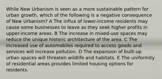 While New Urbanism is seen as a more sustainable pattern for urban growth, which of the following is a negative consequence of New Urbanism? A The influx of lower-income residents may cause some businesses to leave as they seek higher profits in upper-income areas. B The increase in mixed-use spaces may reduce the unique historic architecture of the area. C The increased use of automobiles required to access goods and services will increase pollution. D The expansion of built-up urban spaces will threaten wildlife and habitats. E The uniformity of residential areas provides limited housing options for residents.