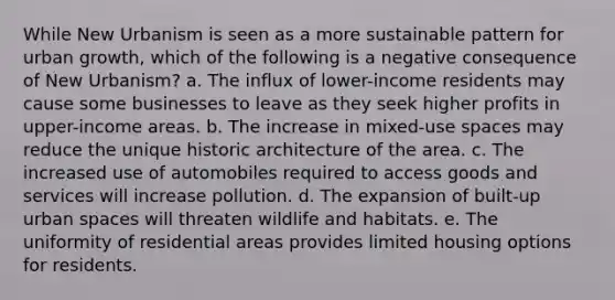 While New Urbanism is seen as a more sustainable pattern for urban growth, which of the following is a negative consequence of New Urbanism? a. The influx of lower-income residents may cause some businesses to leave as they seek higher profits in upper-income areas. b. The increase in mixed-use spaces may reduce the unique historic architecture of the area. c. The increased use of automobiles required to access goods and services will increase pollution. d. The expansion of built-up urban spaces will threaten wildlife and habitats. e. The uniformity of residential areas provides limited housing options for residents.