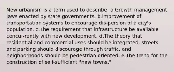 New urbanism is a term used to describe: a.Growth management laws enacted by state governments. b.Improvement of transportation systems to encourage dis-persion of a city's population. c.The requirement that infrastructure be available concur-rently with new development. d.The theory that residential and commercial uses should be integrated, streets and parking should discourage through traffic, and neighborhoods should be pedestrian oriented. e.The trend for the construction of self-sufficient "new towns."