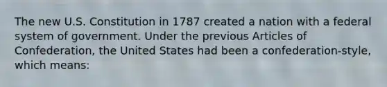 The new U.S. Constitution in 1787 created a nation with a federal system of government. Under the previous Articles of Confederation, the United States had been a confederation-style, which means: