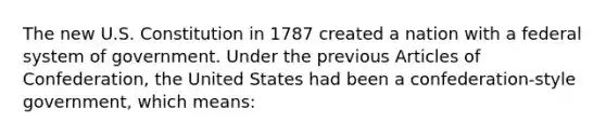 The new U.S. Constitution in 1787 created a nation with a federal system of government. Under the previous Articles of Confederation, the United States had been a confederation-style government, which means: