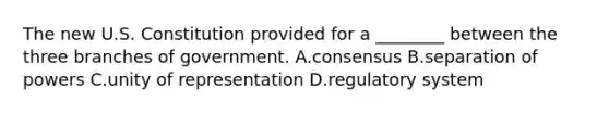 The new U.S. Constitution provided for a ________ between the three branches of government. A.consensus B.separation of powers C.unity of representation D.regulatory system