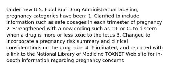 Under new U.S. Food and Drug Administration labeling, pregnancy categories have been: 1. Clarified to include information such as safe dosages in each trimester of pregnancy 2. Strengthened with a new coding such as C+ or C- to discern when a drug is more or less toxic to the fetus 3. Changed to incorporate a pregnancy risk summary and clinical considerations on the drug label 4. Eliminated, and replaced with a link to the National Library of Medicine TOXNET Web site for in-depth information regarding pregnancy concerns