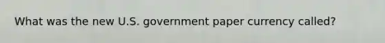 What was the new U.S. government paper currency called?