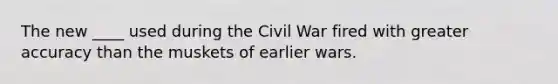 The new ____ used during the Civil War fired with greater accuracy than the muskets of earlier wars.