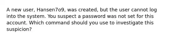 A new user, Hansen7o9, was created, but the user cannot log into the system. You suspect a password was not set for this account. Which command should you use to investigate this suspicion?