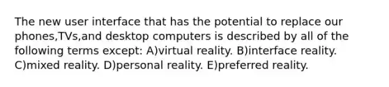 The new user interface that has the potential to replace our phones,TVs,and desktop computers is described by all of the following terms except: A)virtual reality. B)interface reality. C)mixed reality. D)personal reality. E)preferred reality.