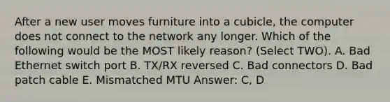 After a new user moves furniture into a cubicle, the computer does not connect to the network any longer. Which of the following would be the MOST likely reason? (Select TWO). A. Bad Ethernet switch port B. TX/RX reversed C. Bad connectors D. Bad patch cable E. Mismatched MTU Answer: C, D