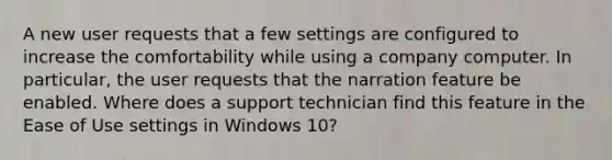 A new user requests that a few settings are configured to increase the comfortability while using a company computer. In particular, the user requests that the narration feature be enabled. Where does a support technician find this feature in the Ease of Use settings in Windows 10?