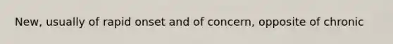 New, usually of rapid onset and of concern, opposite of chronic