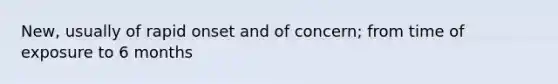 New, usually of rapid onset and of concern; from time of exposure to 6 months