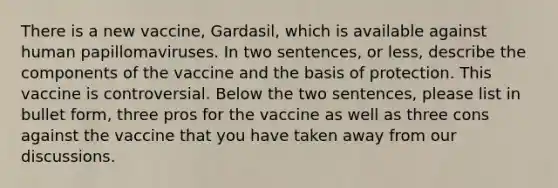 There is a new vaccine, Gardasil, which is available against human papillomaviruses. In two sentences, or less, describe the components of the vaccine and the basis of protection. This vaccine is controversial. Below the two sentences, please list in bullet form, three pros for the vaccine as well as three cons against the vaccine that you have taken away from our discussions.