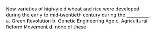 New varieties of high-yield wheat and rice were developed during the early to mid-twentieth century during the __________. a. Green Revolution b. Genetic Engineering Age c. Agricultural Reform Movement d. none of these