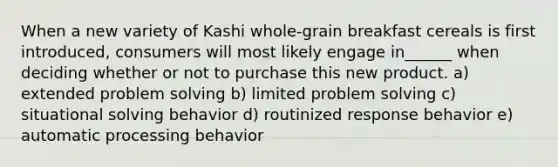 When a new variety of Kashi whole-grain breakfast cereals is first introduced, consumers will most likely engage in______ when deciding whether or not to purchase this new product. a) extended problem solving b) limited problem solving c) situational solving behavior d) routinized response behavior e) automatic processing behavior