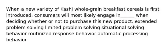 When a new variety of Kashi whole-grain breakfast cereals is first introduced, consumers will most likely engage in______ when deciding whether or not to purchase this new product. extended problem solving limited problem solving situational solving behavior routinized response behavior automatic processing behavior