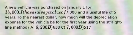 A new vehicle was purchased on January 1 for 38,000. It has a salvage value of7,000 and a useful life of 5 years. To the nearest dollar, how much will the depreciation expense for the vehicle be for the first year using the straight-line method? A) 6,200 B)633 C) 7,600 D)517