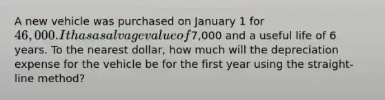 A new vehicle was purchased on January 1 for 46,000. It has a salvage value of7,000 and a useful life of 6 years. To the nearest dollar, how much will the depreciation expense for the vehicle be for the first year using the straight-line method?