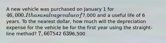 A new vehicle was purchased on January 1 for 46,000. It has a salvage value of7,000 and a useful life of 6 years. To the nearest dollar, how much will the depreciation expense for the vehicle be for the first year using the straight-line method? 7,667542 6396,500