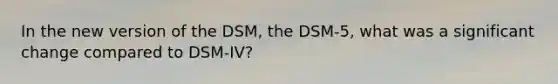 In the new version of the DSM, the DSM-5, what was a significant change compared to DSM-IV?