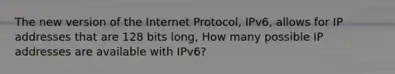 The new version of the Internet Protocol, IPv6, allows for IP addresses that are 128 bits long, How many possible IP addresses are available with IPv6?