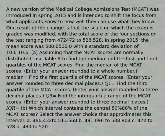 A new version of the Medical College Admissions Test (MCAT) was introduced in spring 2015 and is intended to shift the focus from what applicants know to how well they can use what they know. One result of the change is that the scale on which the exam is graded was modified, with the total score of the four sections on the test ranging from 472472 to 528.528. In spring 2015, the mean score was 500.0500.0 with a standard deviation of 10.6.10.6. (a) Assuming that the MCAT scores are normally distributed, use Table A to find the median and the first and third quartiles of the MCAT scores. Find the median of the MCAT scores. (Enter your answer rounded to a whole number.) median= Find the first quartile of the MCAT scores. (Enter your answer rounded to three decimal places.) 𝑄1= Find the third quartile of the MCAT scores. (Enter your answer rounded to three decimal places.) 𝑄3= Find the interquartile range of the MCAT scores. (Enter your answer rounded to three decimal places.) 𝐼𝑄𝑅= (b) Which interval contains the central 80%80% of the MCAT scores? Select the answer choice that approximates this interval. a. 486.432to 513.568 b. 491.096 to 508.904 c. 472 to 528 d. 480 to 520