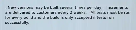 - New versions may be built several times per day; - Increments are delivered to customers every 2 weeks; - All tests must be run for every build and the build is only accepted if tests run successfully.