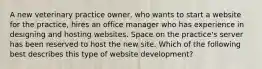 A new veterinary practice owner, who wants to start a website for the practice, hires an office manager who has experience in designing and hosting websites. Space on the practice's server has been reserved to host the new site. Which of the following best describes this type of website development?