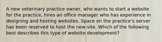 A new veterinary practice owner, who wants to start a website for the practice, hires an office manager who has experience in designing and hosting websites. Space on the practice's server has been reserved to host the new site. Which of the following best describes this type of website development?