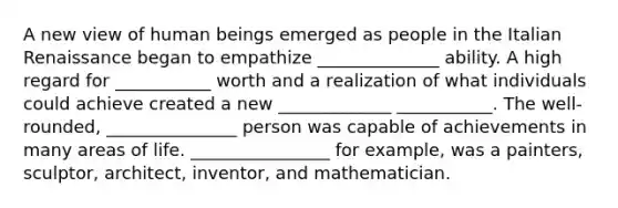 A new view of human beings emerged as people in the Italian Renaissance began to empathize ______________ ability. A high regard for ___________ worth and a realization of what individuals could achieve created a new _____________ ___________. The well-rounded, _______________ person was capable of achievements in many areas of life. ________________ for example, was a painters, sculptor, architect, inventor, and mathematician.