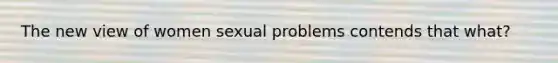 The new view of women sexual problems contends that what?