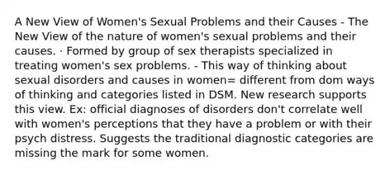 A New View of Women's Sexual Problems and their Causes - The New View of the nature of women's sexual problems and their causes. · Formed by group of sex therapists specialized in treating women's sex problems. - This way of thinking about sexual disorders and causes in women= different from dom ways of thinking and categories listed in DSM. New research supports this view. Ex: official diagnoses of disorders don't correlate well with women's perceptions that they have a problem or with their psych distress. Suggests the traditional diagnostic categories are missing the mark for some women.