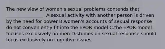 The new view of women's sexual problems contends that ________________. A.sexual activity with another person is driven by the need for power B.women's accounts of sexual response do not conveniently fit into the EPOR model C.the EPOR model focuses exclusively on men D.studies on sexual response should focus exclusively on cognitive issues