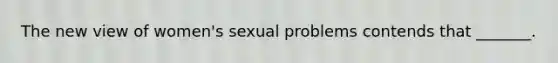 The new view of women's sexual problems contends that _______.