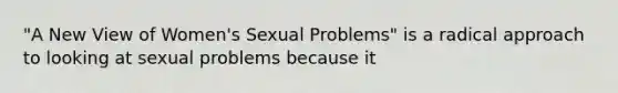 "A New View of Women's Sexual Problems" is a radical approach to looking at sexual problems because it