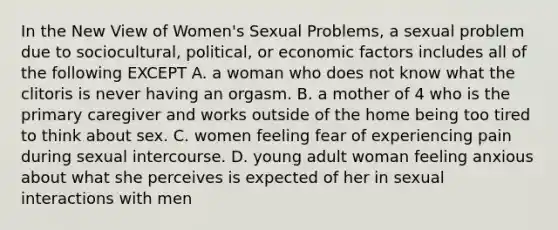 In the New View of Women's Sexual Problems, a sexual problem due to sociocultural, political, or economic factors includes all of the following EXCEPT A. a woman who does not know what the clitoris is never having an orgasm. B. a mother of 4 who is the primary caregiver and works outside of the home being too tired to think about sex. C. women feeling fear of experiencing pain during sexual intercourse. D. young adult woman feeling anxious about what she perceives is expected of her in sexual interactions with men