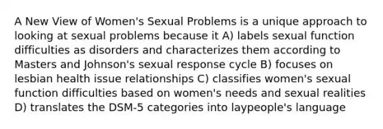 A New View of Women's Sexual Problems is a unique approach to looking at sexual problems because it A) labels sexual function difficulties as disorders and characterizes them according to Masters and Johnson's sexual response cycle B) focuses on lesbian health issue relationships C) classifies women's sexual function difficulties based on women's needs and sexual realities D) translates the DSM-5 categories into laypeople's language