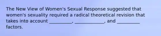 The New View of Women's Sexual Response suggested that women's sexuality required a radical theoretical revision that takes into account __________, _____________, and __________ factors.