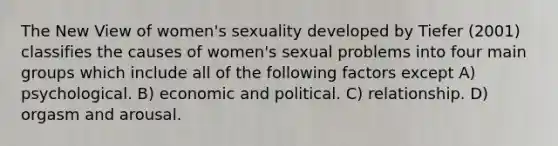 The New View of women's sexuality developed by Tiefer (2001) classifies the causes of women's sexual problems into four main groups which include all of the following factors except A) psychological. B) economic and political. C) relationship. D) orgasm and arousal.