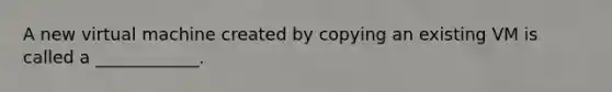 A new virtual machine created by copying an existing VM is called a ____________.